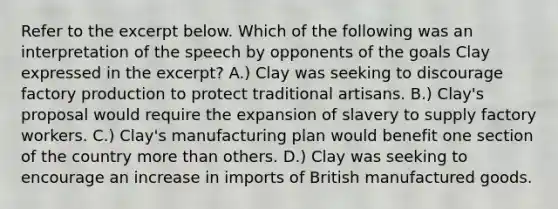 Refer to the excerpt below. Which of the following was an interpretation of the speech by opponents of the goals Clay expressed in the excerpt? A.) Clay was seeking to discourage factory production to protect traditional artisans. B.) Clay's proposal would require the expansion of slavery to supply factory workers. C.) Clay's manufacturing plan would benefit one section of the country more than others. D.) Clay was seeking to encourage an increase in imports of British manufactured goods.