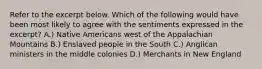 Refer to the excerpt below. Which of the following would have been most likely to agree with the sentiments expressed in the excerpt? A.) Native Americans west of the Appalachian Mountains B.) Enslaved people in the South C.) Anglican ministers in the middle colonies D.) Merchants in New England