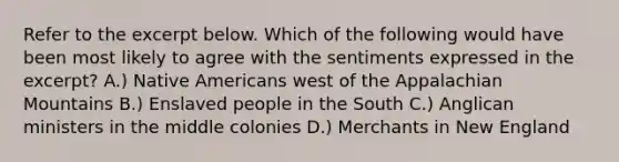 Refer to the excerpt below. Which of the following would have been most likely to agree with the sentiments expressed in the excerpt? A.) Native Americans west of the Appalachian Mountains B.) Enslaved people in the South C.) Anglican ministers in the middle colonies D.) Merchants in New England