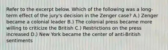 Refer to the excerpt below. Which of the following was a long-term effect of the jury's decision in the Zenger case? A.) Zenger became a colonial leader B.) The colonial press became more willing to criticize the British C.) Restrictions on the press increased D.) New York became the center of anti-British sentiments