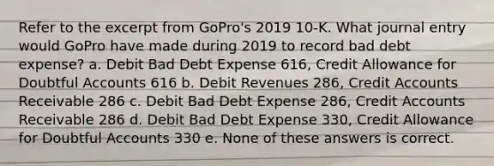 Refer to the excerpt from GoPro's 2019 10-K. What journal entry would GoPro have made during 2019 to record bad debt expense? a. Debit Bad Debt Expense 616, Credit Allowance for Doubtful Accounts 616 b. Debit Revenues 286, Credit Accounts Receivable 286 c. Debit Bad Debt Expense 286, Credit Accounts Receivable 286 d. Debit Bad Debt Expense 330, Credit Allowance for Doubtful Accounts 330 e. None of these answers is correct.