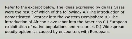 Refer to the excerpt below. The ideas expressed by de las Casas were the result of which of the following? A.) The introduction of domesticated livestock into the Western Hemisphere B.) The introduction of African slave labor into the Americas C.) European exploitation of native populations and resources D.) Widespread deadly epidemics caused by encounters with Europeans