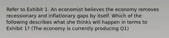 Refer to Exhibit 1. An economist believes the economy removes recessionary and inflationary gaps by itself. Which of the following describes what she thinks will happen in terms to Exhibit 1? (The economy is currently producing Q1)