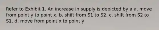 Refer to Exhibit 1. An increase in supply is depicted by a a. move from point y to point x. b. shift from S1 to S2. c. shift from S2 to S1. d. move from point x to point y