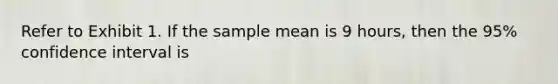 Refer to Exhibit 1. If the sample mean is 9 hours, then the 95% confidence interval is