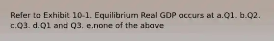 Refer to Exhibit 10-1. Equilibrium Real GDP occurs at a.Q1. b.Q2. c.Q3. d.Q1 and Q3. e.none of the above