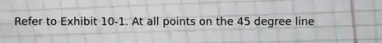 Refer to Exhibit 10-1. At all points on the 45 degree line