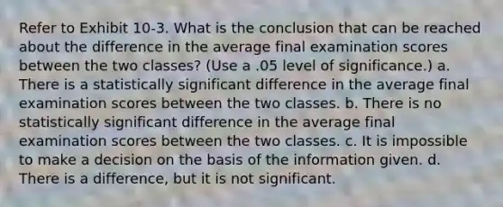 Refer to Exhibit 10-3. What is the conclusion that can be reached about the difference in the average final examination scores between the two classes? (Use a .05 level of significance.) a. There is a statistically significant difference in the average final examination scores between the two classes. b. There is no statistically significant difference in the average final examination scores between the two classes. c. It is impossible to make a decision on the basis of the information given. d. There is a difference, but it is not significant.