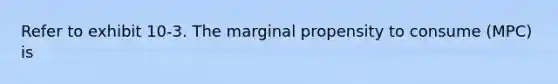 Refer to exhibit 10-3. The marginal propensity to consume (MPC) is