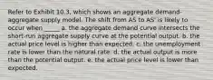 Refer to Exhibit 10.3, which shows an aggregate demand-aggregate supply model. The shift from AS to AS' is likely to occur when _____ a. the aggregate demand curve intersects the short-run aggregate supply curve at the potential output. b. the actual price level is higher than expected. c. the unemployment rate is lower than the natural rate. d. the actual output is more than the potential output. e. the actual price level is lower than expected.