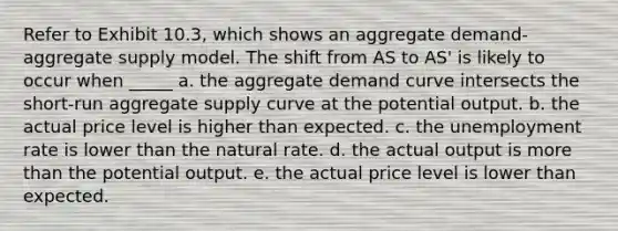 Refer to Exhibit 10.3, which shows an aggregate demand-aggregate supply model. The shift from AS to AS' is likely to occur when _____ a. the aggregate demand curve intersects the short-run aggregate supply curve at the potential output. b. the actual price level is higher than expected. c. the unemployment rate is lower than the natural rate. d. the actual output is more than the potential output. e. the actual price level is lower than expected.