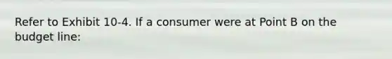 Refer to Exhibit 10-4. If a consumer were at Point B on the budget line: