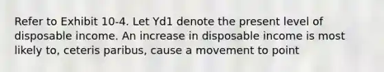 Refer to Exhibit 10-4. Let Yd1 denote the present level of disposable income. An increase in disposable income is most likely to, ceteris paribus, cause a movement to point