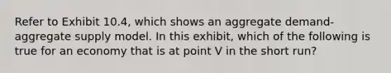 Refer to Exhibit 10.4, which shows an aggregate demand-aggregate supply model. In this exhibit, which of the following is true for an economy that is at point V in the short run?