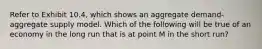 Refer to Exhibit 10.4, which shows an aggregate demand-aggregate supply model. Which of the following will be true of an economy in the long run that is at point M in the short run?