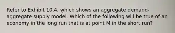 Refer to Exhibit 10.4, which shows an aggregate demand-aggregate supply model. Which of the following will be true of an economy in the long run that is at point M in the short run?