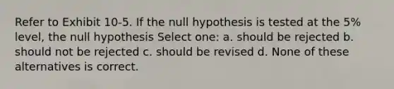 Refer to Exhibit 10-5. If the null hypothesis is tested at the 5% level, the null hypothesis Select one: a. should be rejected b. should not be rejected c. should be revised d. None of these alternatives is correct.