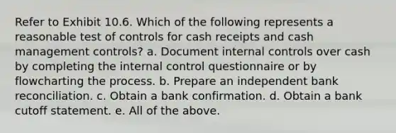 Refer to Exhibit 10.6. Which of the following represents a reasonable test of controls for cash receipts and cash management controls? a. Document internal controls over cash by completing the internal control questionnaire or by flowcharting the process. b. Prepare an independent bank reconciliation. c. Obtain a bank confirmation. d. Obtain a bank cutoff statement. e. All of the above.