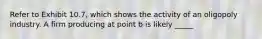 Refer to Exhibit 10.7, which shows the activity of an oligopoly industry. A firm producing at point b is likely _____