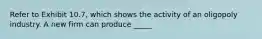 Refer to Exhibit 10.7, which shows the activity of an oligopoly industry. A new firm can produce _____