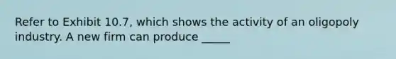 Refer to Exhibit 10.7, which shows the activity of an oligopoly industry. A new firm can produce _____