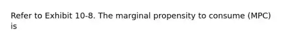 Refer to Exhibit 10-8. The marginal propensity to consume (MPC) is