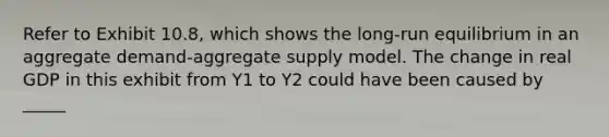 Refer to Exhibit 10.8, which shows the long-run equilibrium in an aggregate demand-aggregate supply model. The change in real GDP in this exhibit from Y1 to Y2 could have been caused by _____