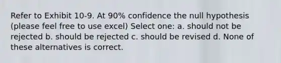 Refer to Exhibit 10-9. At 90% confidence the null hypothesis (please feel free to use excel) Select one: a. should not be rejected b. should be rejected c. should be revised d. None of these alternatives is correct.