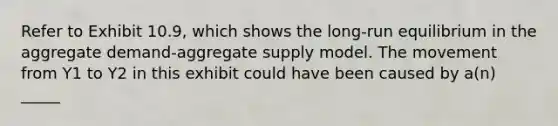 Refer to Exhibit 10.9, which shows the long-run equilibrium in the aggregate demand-aggregate supply model. The movement from Y1 to Y2 in this exhibit could have been caused by a(n) _____