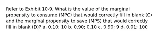 Refer to Exhibit 10-9. What is the value of the marginal propensity to consume (MPC) that would correctly fill in blank (C) and the marginal propensity to save (MPS) that would correctly fill in blank (D)? a. 0.10; 10 b. 0.90; 0.10 c. 0.90; 9 d. 0.01; 100