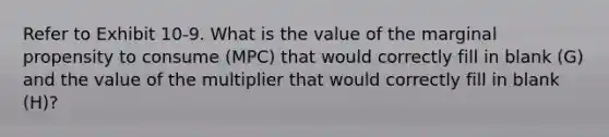 Refer to Exhibit 10-9. What is the value of the marginal propensity to consume (MPC) that would correctly fill in blank (G) and the value of the multiplier that would correctly fill in blank (H)?