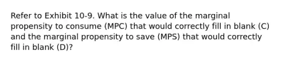 Refer to Exhibit 10-9. What is the value of the marginal propensity to consume (MPC) that would correctly fill in blank (C) and the marginal propensity to save (MPS) that would correctly fill in blank (D)?