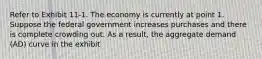 Refer to Exhibit 11-1. The economy is currently at point 1. Suppose the federal government increases purchases and there is complete crowding out. As a result, the aggregate demand (AD) curve in the exhibit