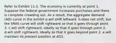 Refer to Exhibit 11-1. The economy is currently at point 1. Suppose the federal government increases purchases and there is complete crowding out. As a result, the aggregate demand (AD) curve in the exhibit a.will shift leftward. b.​does not shift, but the SRAS curve will shift rightward so that it goes through point 3. c.will shift rightward, ideally so that it goes through point 2. d.will shift rightward, ideally so that it goes beyond point 2. e.will maintain its present position at AD1.