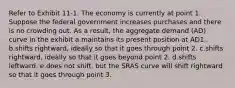 Refer to Exhibit 11-1. The economy is currently at point 1. Suppose the federal government increases purchases and there is no crowding out. As a result, the aggregate demand (AD) curve in the exhibit a.maintains its present position at AD1. b.shifts rightward, ideally so that it goes through point 2. c.shifts rightward, ideally so that it goes beyond point 2. d.shifts leftward. e.​does not shift, but the SRAS curve will shift rightward so that it goes through point 3.