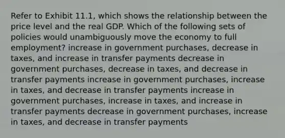 Refer to Exhibit 11.1, which shows the relationship between the price level and the real GDP. Which of the following sets of policies would unambiguously move the economy to full employment? increase in government purchases, decrease in taxes, and increase in transfer payments decrease in government purchases, decrease in taxes, and decrease in transfer payments increase in government purchases, increase in taxes, and decrease in transfer payments increase in government purchases, increase in taxes, and increase in transfer payments decrease in government purchases, increase in taxes, and decrease in transfer payments