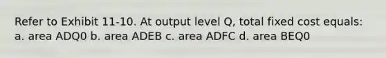 Refer to Exhibit 11-10. At output level Q, total fixed cost equals: a. area ADQ0 b. area ADEB c. area ADFC d. area BEQ0