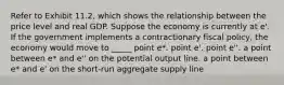 Refer to Exhibit 11.2, which shows the relationship between the price level and real GDP. Suppose the economy is currently at e'. If the government implements a contractionary fiscal policy, the economy would move to _____ point e*. point e'. point e''. a point between e* and e'' on the potential output line. a point between e* and e' on the short-run aggregate supply line