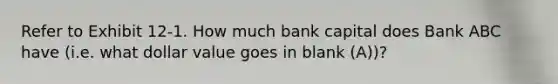 Refer to Exhibit 12-1. How much bank capital does Bank ABC have (i.e. what dollar value goes in blank (A))?