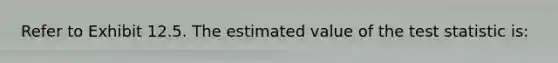 Refer to Exhibit 12.5. The estimated value of the test statistic is: