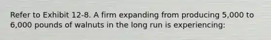 ​Refer to Exhibit 12-8. A firm expanding from producing 5,000 to 6,000 pounds of walnuts in the long run is experiencing: