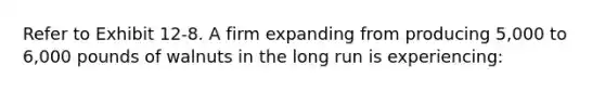 Refer to Exhibit 12-8. A firm expanding from producing 5,000 to 6,000 pounds of walnuts in the long run is experiencing: