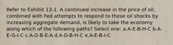 Refer to Exhibit 13-1. A continued increase in the price of oil, combined with Fed attempts to respond to these oil shocks by increasing aggregate demand, is likely to take the economy along which of the following paths? Select one: a.A-E-B-H-C b.A-E-G-I-C c.A-D-B-E-A d.A-D-B-H-C e.A-E-B-I-C