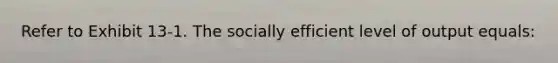 ​Refer to Exhibit 13-1. The socially efficient level of output equals: