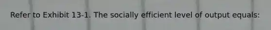 Refer to Exhibit 13-1. The socially efficient level of output equals: