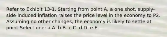 Refer to Exhibit 13-1. Starting from point A, a one shot, supply-side-induced inflation raises the price level in the economy to P2. Assuming no other changes, the economy is likely to settle at point Select one: a.A. b.B. c.C. d.D. e.E.