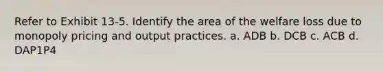 Refer to Exhibit 13-5. Identify the area of the welfare loss due to monopoly pricing and output practices. a. ADB b. DCB c. ACB d. DAP1P4