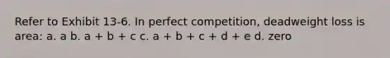 Refer to Exhibit 13-6. In perfect competition, deadweight loss is area: a. a b. a + b + c c. a + b + c + d + e d. zero