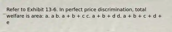 Refer to Exhibit 13-6. In perfect price discrimination, total welfare is area: a. a b. a + b + c c. a + b + d d. a + b + c + d + e