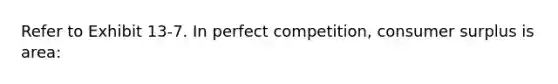 Refer to Exhibit 13-7. In perfect competition, <a href='https://www.questionai.com/knowledge/k77rlOEdsf-consumer-surplus' class='anchor-knowledge'>consumer surplus</a> is area: